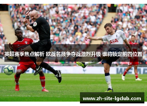 英超赛季焦点解析 欧战名额争夺战激烈升级 谁将锁定前四位置