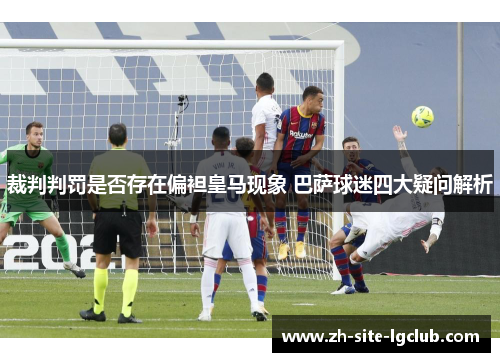 裁判判罚是否存在偏袒皇马现象 巴萨球迷四大疑问解析