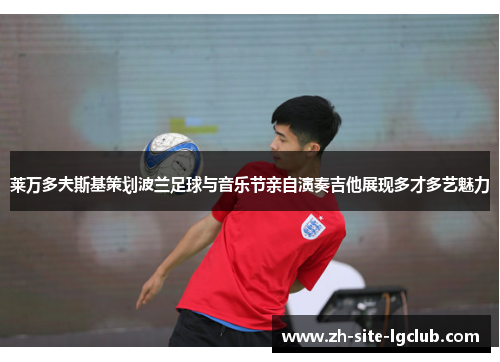 莱万多夫斯基策划波兰足球与音乐节亲自演奏吉他展现多才多艺魅力 莱万多夫斯基策划波兰足球与音乐节亲自演奏吉他展现多才多艺魅力