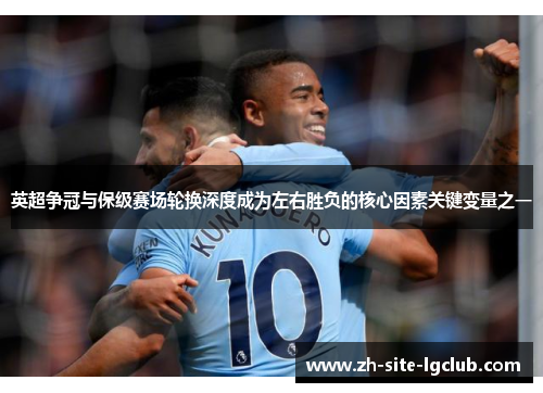 英超争冠与保级赛场轮换深度成为左右胜负的核心因素关键变量之一